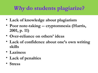 Why do students plagiarize?
• Lack of knowledge about plagiarism
• Poor note-taking -- cryptomnesia (Harris,
2001, p. 11)
• Over-reliance on others’ ideas
• Lack of confidence about one’s own writing
skills
• Laziness
• Lack of penalties
• Stress
 