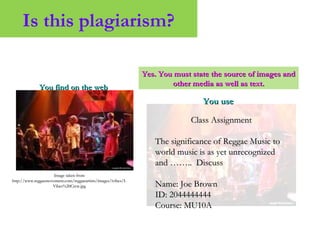Is this plagiarism?
You find on the webYou find on the web
Image taken fromImage taken from
http://www.reggaemovement.com/reggaeartists/images/ivibes/I-http://www.reggaemovement.com/reggaeartists/images/ivibes/I-
Vibes%20Crew.jpgVibes%20Crew.jpg
You useYou use
Class AssignmentClass Assignment
The significance of Reggae Music toThe significance of Reggae Music to
world music is as yet unrecognizedworld music is as yet unrecognized
and …….. Discussand …….. Discuss
Name: Joe BrownName: Joe Brown
ID: 2044444444ID: 2044444444
Course: MU10ACourse: MU10A
Yes. You must state the source of images andYes. You must state the source of images and
other media as well as text.other media as well as text.
 