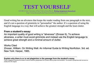 EXERCISE 2EXERCISE 2: From William Zinsser's On Writing Well:: From William Zinsser's On Writing Well:
Good writing has an aliveness that keeps the reader reading from one paragraph to the next,Good writing has an aliveness that keeps the reader reading from one paragraph to the next,
and it's not a question of gimmicks to "personalize” the author. It’s a question of using theand it's not a question of gimmicks to "personalize” the author. It’s a question of using the
English language in a way that will achieve the greatest strength and the least clutter.English language in a way that will achieve the greatest strength and the least clutter.
From a student's essay:From a student's essay:
An important quality of good writing is "aliveness" (Zinsser 6). To achieveAn important quality of good writing is "aliveness" (Zinsser 6). To achieve
aliveness, a writer must avoid gimmicks and instead use the English language toaliveness, a writer must avoid gimmicks and instead use the English language to
achieve great strength and a minimal amount of clutter.achieve great strength and a minimal amount of clutter.
Works CitedWorks Cited
Zinsser, William. On Writing Well. An Informal Guide to Writing Nonfiction. 3rd. ed.Zinsser, William. On Writing Well. An Informal Guide to Writing Nonfiction. 3rd. ed.
New York: Harper, 1985.New York: Harper, 1985.
…………………………………………………………………………………………………………………………………………………………………………………………
Explain why there is or is not plagiarism in the passage from the student's essay.Explain why there is or is not plagiarism in the passage from the student's essay.
There is plagiarism because the student’s second sentence paraphrases from Zinsser without proper documentation. The student’s paraphrase also borrows tooThere is plagiarism because the student’s second sentence paraphrases from Zinsser without proper documentation. The student’s paraphrase also borrows too
closely from the original.closely from the original.
TEST YOURSELFSOURCE: State University of New York at Stony Brook Writing Assignment Sourcebook
http://www.sinc.sunysb.edu/Class/sourcebk/frost3sumframe.html
 