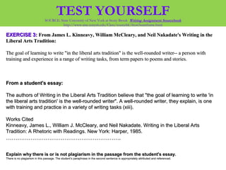 EXERCISE 3:EXERCISE 3: From James L. Kinneavy, William McCleary, and Neil Nakadate's Writing in theFrom James L. Kinneavy, William McCleary, and Neil Nakadate's Writing in the
Liberal Arts Tradition:Liberal Arts Tradition:
The goal of learning to write "in the liberal arts tradition" is the well-rounded writer-- a person withThe goal of learning to write "in the liberal arts tradition" is the well-rounded writer-- a person with
training and experience in a range of writing tasks, from term papers to poems and stories.training and experience in a range of writing tasks, from term papers to poems and stories.
From a student's essay:From a student's essay:
The authors of Writing in the Liberal Arts Tradition believe that "the goal of learning to write 'inThe authors of Writing in the Liberal Arts Tradition believe that "the goal of learning to write 'in
the liberal arts tradition' is the well-rounded writer". A well-rounded writer, they explain, is onethe liberal arts tradition' is the well-rounded writer". A well-rounded writer, they explain, is one
with training and practice in a variety of writing tasks (xiii).with training and practice in a variety of writing tasks (xiii).
Works CitedWorks Cited
Kinneavy, James L., William J. McCleary, and Neil Nakadate. Writing in the Liberal ArtsKinneavy, James L., William J. McCleary, and Neil Nakadate. Writing in the Liberal Arts
Tradition: A Rhetoric with Readings. New York: Harper, 1985.Tradition: A Rhetoric with Readings. New York: Harper, 1985.
…………………………………………………………………………………………………………..
Explain why there is or is not plagiarism in the passage from the student's essay.Explain why there is or is not plagiarism in the passage from the student's essay.
There is no plagiarism in this passage. The student’s paraphrase in the second sentence is appropriately attributed and referenced.There is no plagiarism in this passage. The student’s paraphrase in the second sentence is appropriately attributed and referenced.
TEST YOURSELFSOURCE: State University of New York at Stony Brook Writing Assignment Sourcebook
http://www.sinc.sunysb.edu/Class/sourcebk/frost3sumframe.html
 