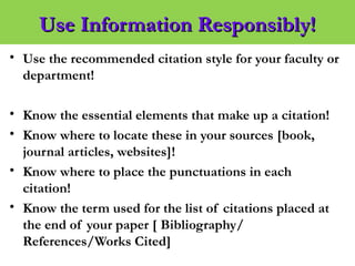 Use Information Responsibly!Use Information Responsibly!
• Use the recommended citation style for your faculty or
department!
• Know the essential elements that make up a citation!
• Know where to locate these in your sources [book,
journal articles, websites]!
• Know where to place the punctuations in each
citation!
• Know the term used for the list of citations placed at
the end of your paper [ Bibliography/
References/Works Cited]
 