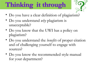 • Do you have a clear definition of plagiarism?
• Do you understand why plagiarism is
unacceptable?
• Do you know that the UWI has a policy on
plagiarism?
• Do you understand the benefits of proper citation
and of challenging yourself to engage with
sources?
• Do you know the recommended style manual
for your department?
 