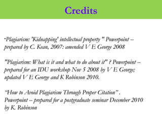 Credits
""Plagiarism: 'Kidnapping' intellectual property " Powerpoint --Plagiarism: 'Kidnapping' intellectual property " Powerpoint --
prepared by C. Kean, 2007: amended V E George 2008prepared by C. Kean, 2007: amended V E George 2008
"Plagiarism: What is it and what to do about it" ? Powerpoint --"Plagiarism: What is it and what to do about it" ? Powerpoint --
prepared for an IDU workshop Nov 5 2008 by V E George;prepared for an IDU workshop Nov 5 2008 by V E George;
updated V E George and K Robinson 2010.updated V E George and K Robinson 2010.
““How to Avoid Plagiarism Through Proper Citation” .How to Avoid Plagiarism Through Proper Citation” .
Powerpoint -- prepared for a postgraduate seminar December 2010Powerpoint -- prepared for a postgraduate seminar December 2010
by K. Robinsonby K. Robinson
 