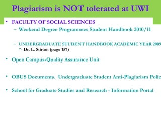 Plagiarism is NOT tolerated at UWI
• FACULTY OF SOCIAL SCIENCES
– Weekend Degree Programmes Student Handbook 2010/11
– UNDERGRADUATE STUDENT HANDBOOK ACADEMIC YEAR 2009
”- Dr. L. Stirton (page 157)
• Open Campus-Quality Assurance Unit
• OBUS Documents. Undergraduate Student Anti-Plagiarism Polic
• School for Graduate Studies and Research - Information Portal
 