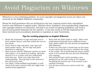Wikinews is a live publishing platform. As such copyright and plagiarism issues are taken very
seriously by the English Wikinews community.
Except for brief quotations that are attributed in the text, copying content from copyrighted
sources onto Wikinews is against policy. Whether direct copying or close paraphrasing, plagiarism
and copyright violation are dishonest, will lead to an article not getting published, and cause a
loss of accumulated reputation for the reporter . It can also result in real life implications for
those involved such as academic demotion or expulsion at some Universities.
Tips for avoiding plagiarism on English Wikinews
• Resist the temptation to copy and paste text in
from another source, and then rework the text on
the article.
• If you need to copy and paste, only copy and
paste proper nouns. Do not copy and paste
sentences or adjectives.
• Most sources used for Wikinews articles are short
and require 1 to 4 minutes of reading. Read the
sources 2 or or 3 times until you understand
what they say. Write your story from that
understanding. Then go back to the sources to
fact check your work.
• Use https://tools.wmflabs.org/dupdet/ to self-
check if you have concerns that you might have
inadvertently plagiarized.
• Write with the Style Guide in mind. Other news
publications frequently have a different house
style, which makes the text directly incompatible
with Wikinews.
• If there are more than 3 words that are the same
in your work and the source, attribute the string
to the author. See if attributing the source makes
sense or if it sounds like you are just attributing
your copying.
• Ask yourself if your article provides a new
perspective on the news event or if it repeats
everything the sources say. If the answer is yes,
consider rewriting.
• Cite all news sources you used to write the
article.
 