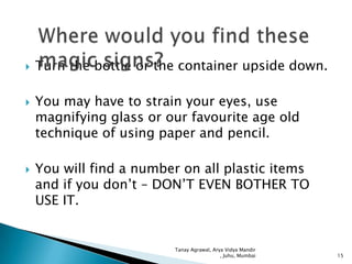 





Turn the bottle or the container upside down.
You may have to strain your eyes, use
magnifying glass or our favourite age old
technique of using paper and pencil.
You will find a number on all plastic items
and if you don’t – DON’T EVEN BOTHER TO
USE IT.

Tanay Agrawal, Arya Vidya Mandir
, Juhu, Mumbai

15

 