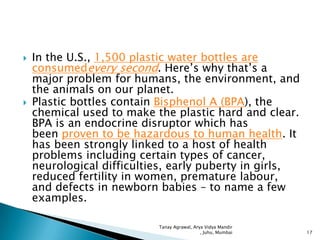 



In the U.S., 1,500 plastic water bottles are
consumedevery second. Here’s why that’s a
major problem for humans, the environment, and
the animals on our planet.
Plastic bottles contain Bisphenol A (BPA), the
chemical used to make the plastic hard and clear.
BPA is an endocrine disruptor which has
been proven to be hazardous to human health. It
has been strongly linked to a host of health
problems including certain types of cancer,
neurological difficulties, early puberty in girls,
reduced fertility in women, premature labour,
and defects in newborn babies – to name a few
examples.
Tanay Agrawal, Arya Vidya Mandir
, Juhu, Mumbai

17

 
