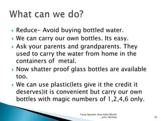 







Reduce- Avoid buying bottled water.
We can carry our own bottles. Its easy.
Ask your parents and grandparents. They
used to carry the water from home in the
containers of metal.
Now shatter proof glass bottles are available
too.
We can use plastic(lets give it the credit it
deserves)it is convenient but carry our own
bottles with magic numbers of 1,2,4,6 only.
Tanay Agrawal, Arya Vidya Mandir
, Juhu, Mumbai

20

 