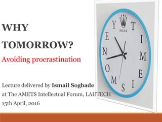 WHY
TOMORROW?
Avoiding procrastination
Lecture delivered by Ismail Sogbade
at The AMETS Intellectual Forum, LAUTECH
15th April, 2016
 