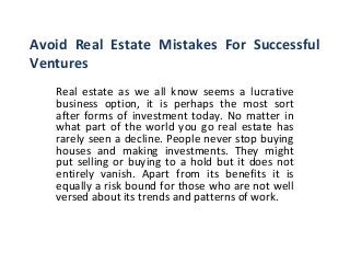 Avoid Real Estate Mistakes For Successful
Ventures
Real estate as we all know seems a lucrative
business option, it is perhaps the most sort
after forms of investment today. No matter in
what part of the world you go real estate has
rarely seen a decline. People never stop buying
houses and making investments. They might
put selling or buying to a hold but it does not
entirely vanish. Apart from its benefits it is
equally a risk bound for those who are not well
versed about its trends and patterns of work.
 