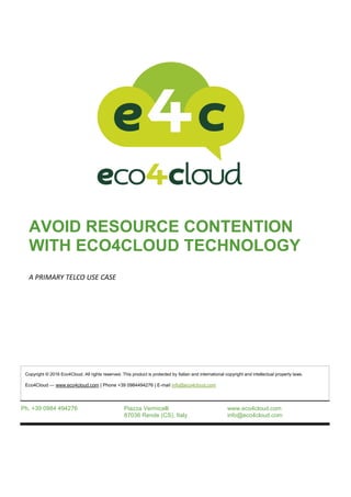 AVOID RESOURCE CONTENTION
WITH ECO4CLOUD TECHNOLOGY
A PRIMARY TELCO USE CASE
Ph. +39 0984 494276 Piazza Vermicelli
87036 Rende (CS), Italy
www.eco4cloud.com
info@eco4cloud.com
Copyright © 2016 Eco4Cloud. All rights reserved. This product is protected by Italian and international copyright and intellectual property laws.
Eco4Cloud — www.eco4cloud.com | Phone +39 0984494276 | E-mail info@eco4cloud.com
 