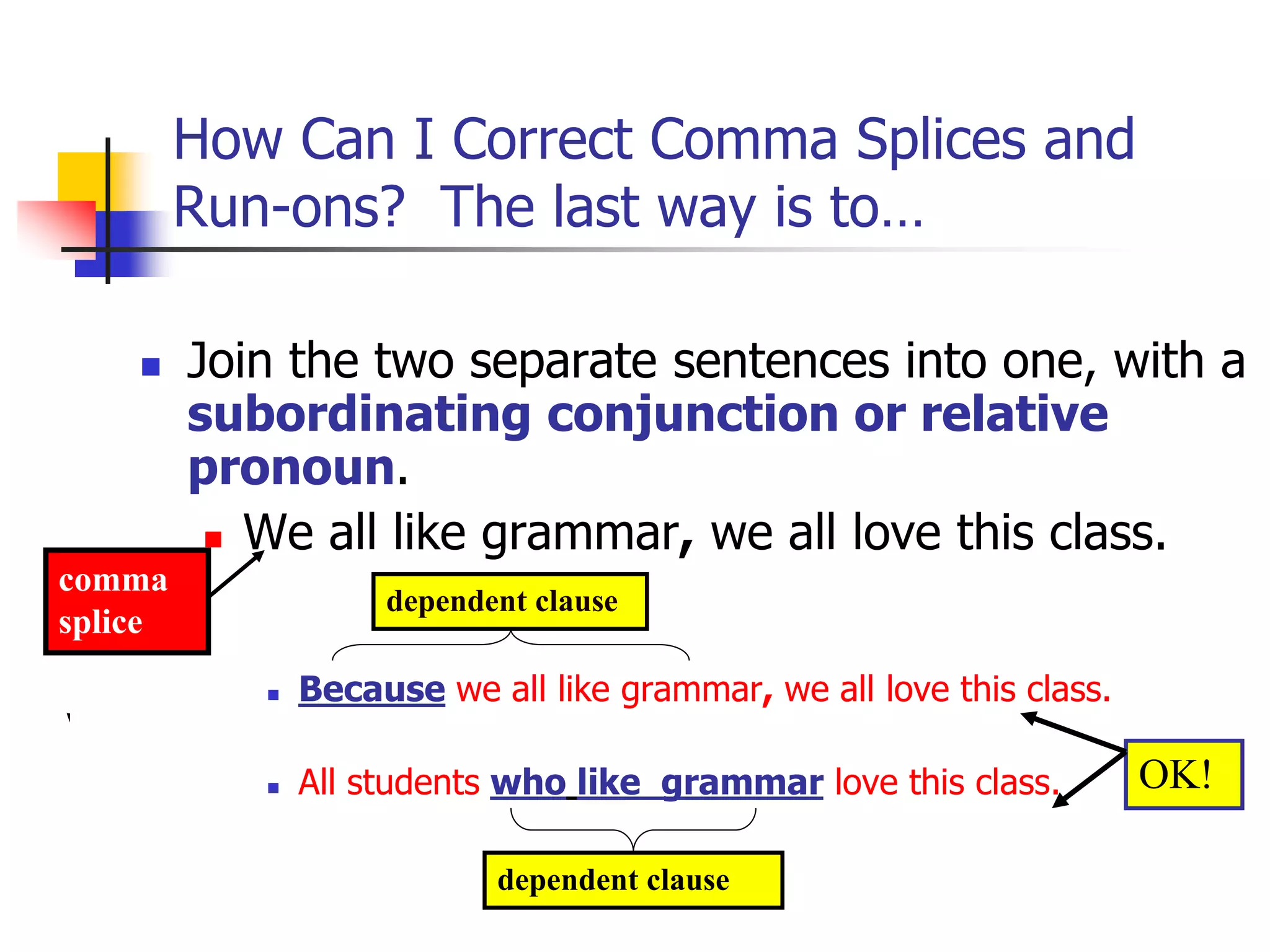 How Can I Correct Comma Splices and
Run-ons? The last way is to…
 Join the two separate sentences into one, with a
subordinating conjunction or relative
pronoun.
 We all like grammar, we all love this class.
 Because we all like grammar, we all love this class.
 All students who like grammar love this class.
dependent clause
dependent clause
comma
splice
OK!
 