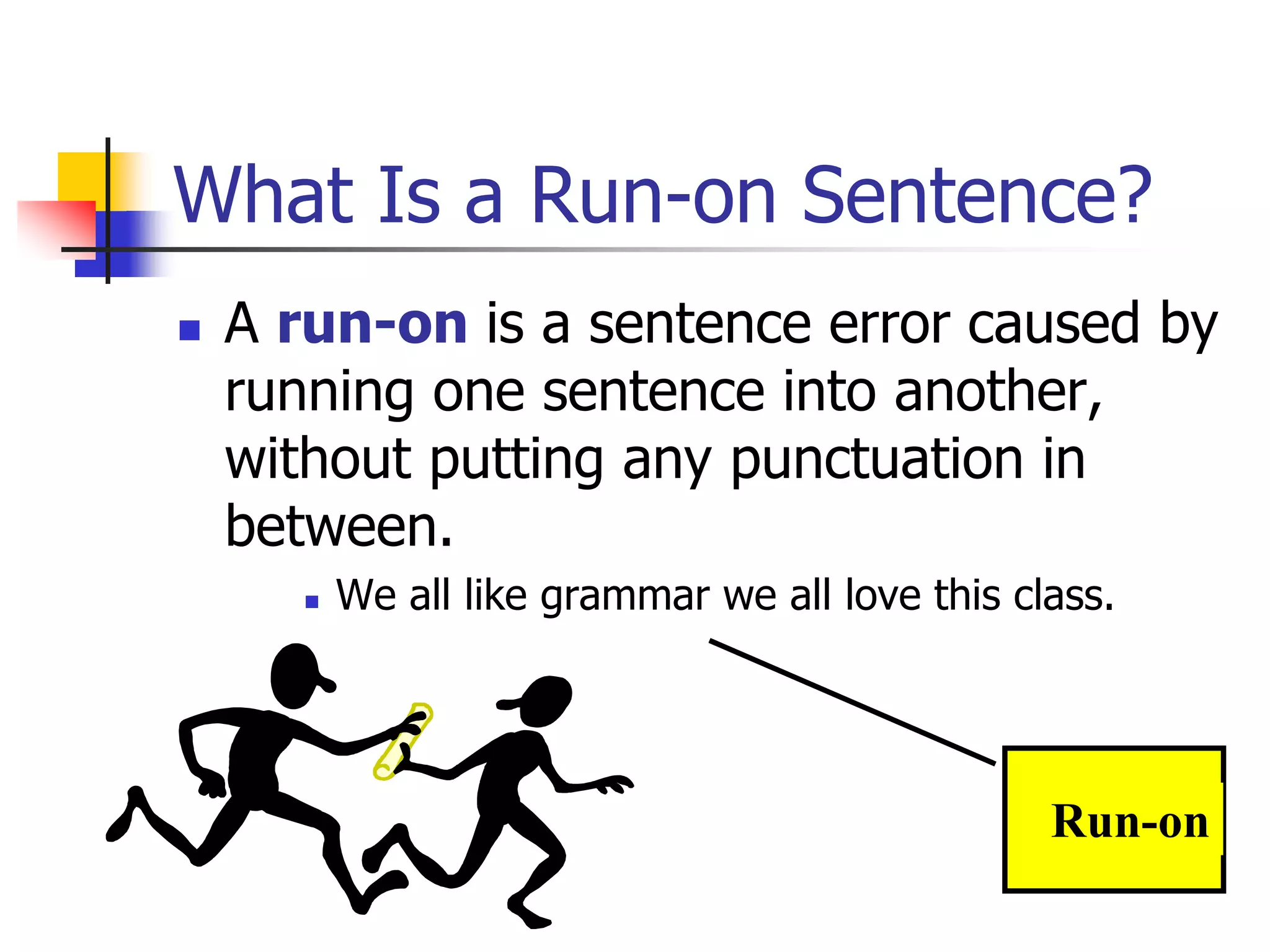 What Is a Run-on Sentence?
 A run-on is a sentence error caused by
running one sentence into another,
without putting any punctuation in
between.
 We all like grammar we all love this class.
Run-on
 