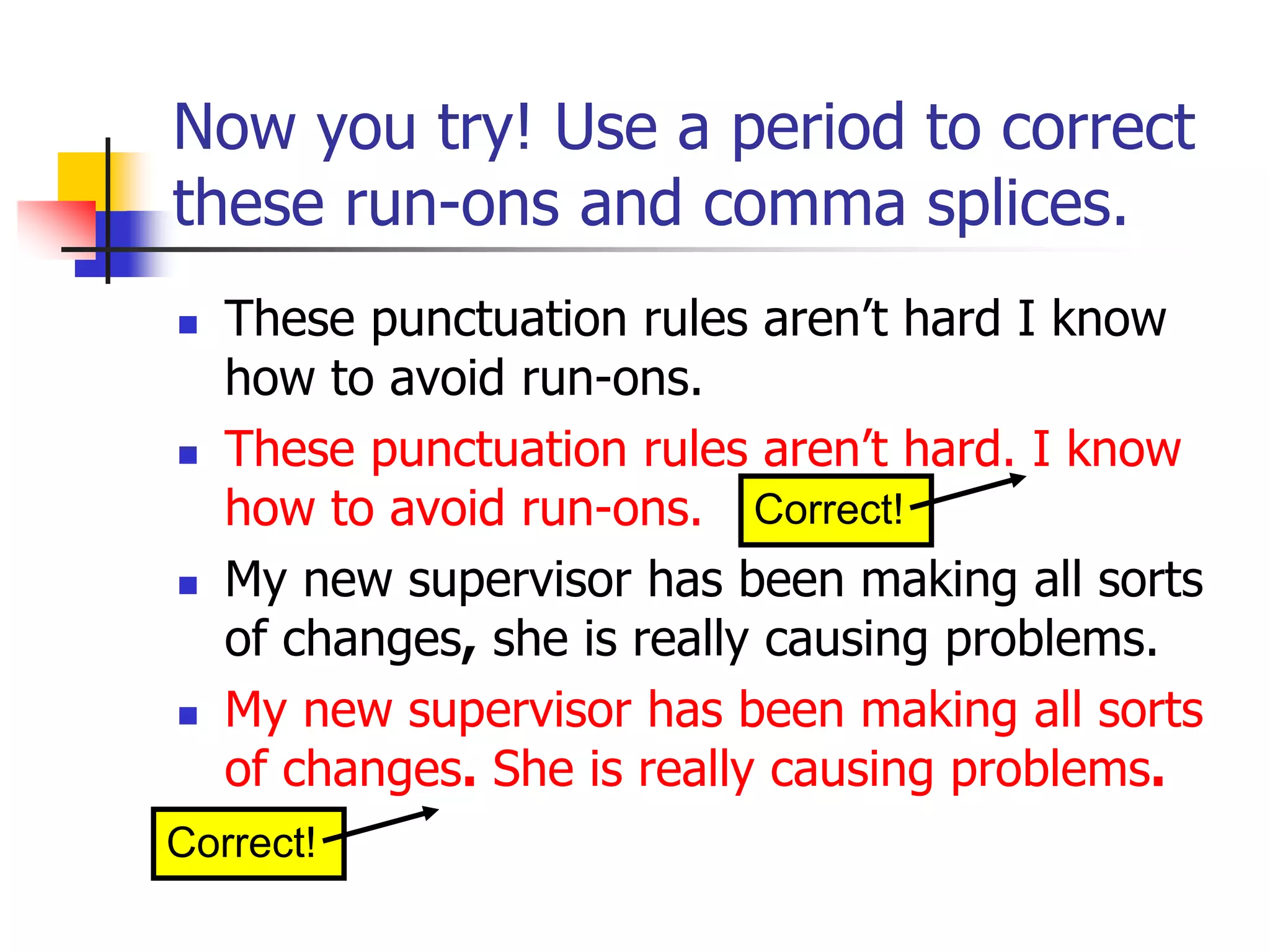 Now you try! Use a period to correct
these run-ons and comma splices.
 These punctuation rules aren’t hard I know
how to avoid run-ons.
 These punctuation rules aren’t hard. I know
how to avoid run-ons.
 My new supervisor has been making all sorts
of changes, she is really causing problems.
 My new supervisor has been making all sorts
of changes. She is really causing problems.
Correct!
Correct!
 