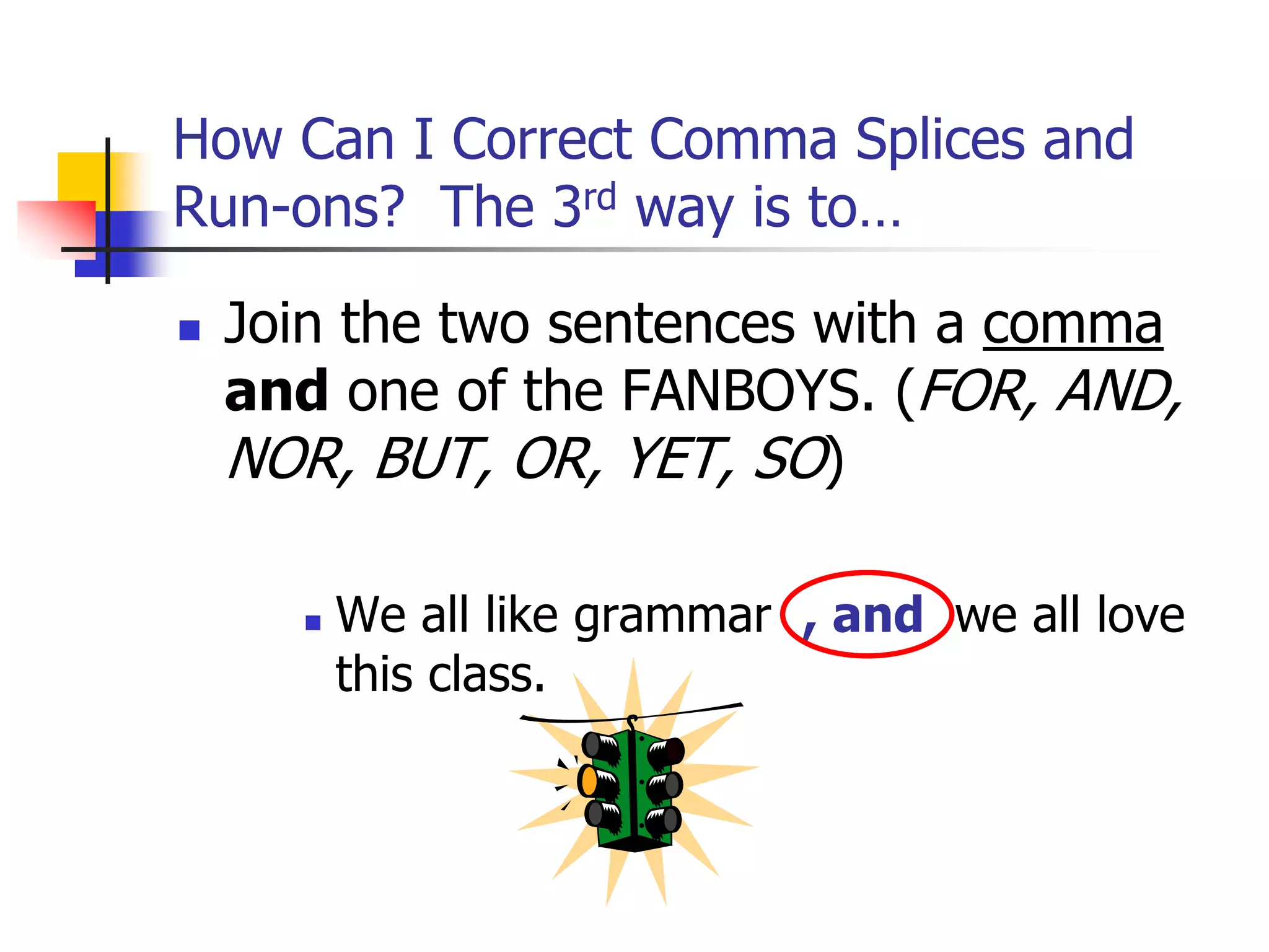 How Can I Correct Comma Splices and
Run-ons? The 3rd way is to…
 Join the two sentences with a comma
and one of the FANBOYS. (FOR, AND,
NOR, BUT, OR, YET, SO)
 We all like grammar , and we all love
this class.
 