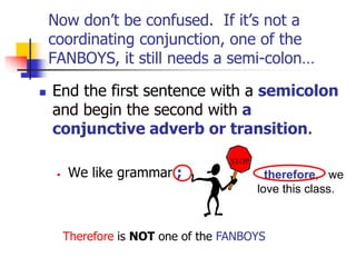 Now don’t be confused. If it’s not a
coordinating conjunction, one of the
FANBOYS, it still needs a semi-colon…
 End the first sentence with a semicolon
and begin the second with a
conjunctive adverb or transition.
• We like grammar ; therefore, we
love this class.
STOP
Therefore is NOT one of the FANBOYS
 