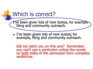 Which is correct?
I’ve been given lots of new duties, for example
filing and community outreach.
 I’ve been given lots of new duties; for
example, filing and community outreach.
Did we catch you on this one? Remember,
you can’t use a semicolon unless the words
on both sides of the semicolon form complete
sentences.
 