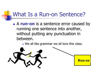 What Is a Run-on Sentence?
 A run-on is a sentence error caused by
running one sentence into another,
without putting any punctuation in
between.
 We all like grammar we all love this class.
Run-on
 