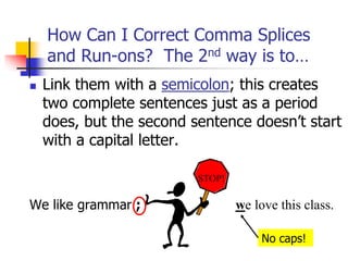  Link them with a semicolon; this creates
two complete sentences just as a period
does, but the second sentence doesn’t start
with a capital letter.
We like grammar ;
How Can I Correct Comma Splices
and Run-ons? The 2nd way is to…
we love this class.
STOP!
No caps!
 