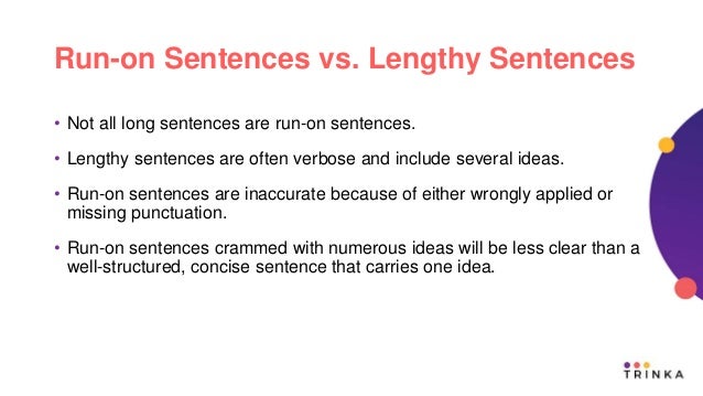 Run-on Sentences vs. Lengthy Sentences
• Not all long sentences are run-on sentences.
• Lengthy sentences are often verbose and include several ideas.
• Run-on sentences are inaccurate because of either wrongly applied or
missing punctuation.
• Run-on sentences crammed with numerous ideas will be less clear than a
well-structured, concise sentence that carries one idea.
 
