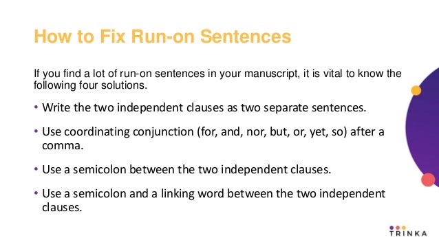 How to Fix Run-on Sentences
If you find a lot of run-on sentences in your manuscript, it is vital to know the
following four solutions.
• Write the two independent clauses as two separate sentences.
• Use coordinating conjunction (for, and, nor, but, or, yet, so) after a
comma.
• Use a semicolon between the two independent clauses.
• Use a semicolon and a linking word between the two independent
clauses.
 