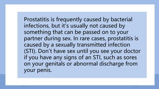 Prostatitis is frequently caused by bacterial
infections, but it's usually not caused by
something that can be passed on to your
partner during sex. In rare cases, prostatitis is
caused by a sexually transmitted infection
(STI). Don't have sex until you see your doctor
if you have any signs of an STI, such as sores
on your genitals or abnormal discharge from
your penis.
 
