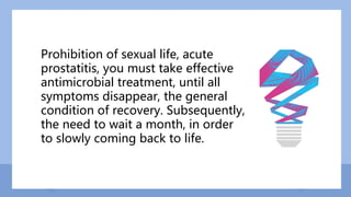 Prohibition of sexual life, acute
prostatitis, you must take effective
antimicrobial treatment, until all
symptoms disappear, the general
condition of recovery. Subsequently,
the need to wait a month, in order
to slowly coming back to life.
 