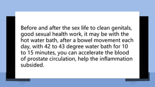 Before and after the sex life to clean genitals,
good sexual health work, it may be with the
hot water bath, after a bowel movement each
day, with 42 to 43 degree water bath for 10
to 15 minutes, you can accelerate the blood
of prostate circulation, help the inflammation
subsided.
 