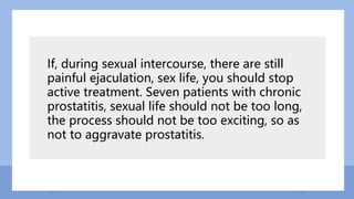 If, during sexual intercourse, there are still
painful ejaculation, sex life, you should stop
active treatment. Seven patients with chronic
prostatitis, sexual life should not be too long,
the process should not be too exciting, so as
not to aggravate prostatitis.
 