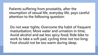 Patients suffering from prostatitis, after the
resumption of sexual life, everyday life, pays careful
attention to the following question:
Do not wear tights; Overcome the habit of frequent
masturbation; More water and urination in time;
Avoid alcohol and eat less spicy food; Ride bike to
work to take a soft pad, cycling time not too long;
Foot should not be too warm during sleep.
 