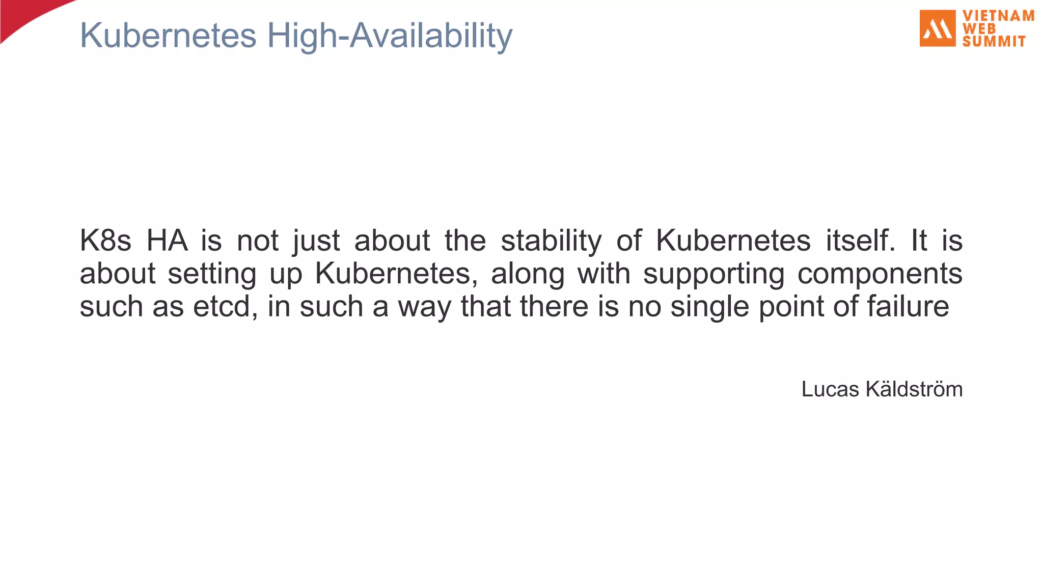 Kubernetes High-Availability K8s HA is not just about the stability of Kubernetes itself. It is about setting up Kubernetes, along with supporting components such as etcd, in such a way that there is no single point of failure Lucas Käldström 