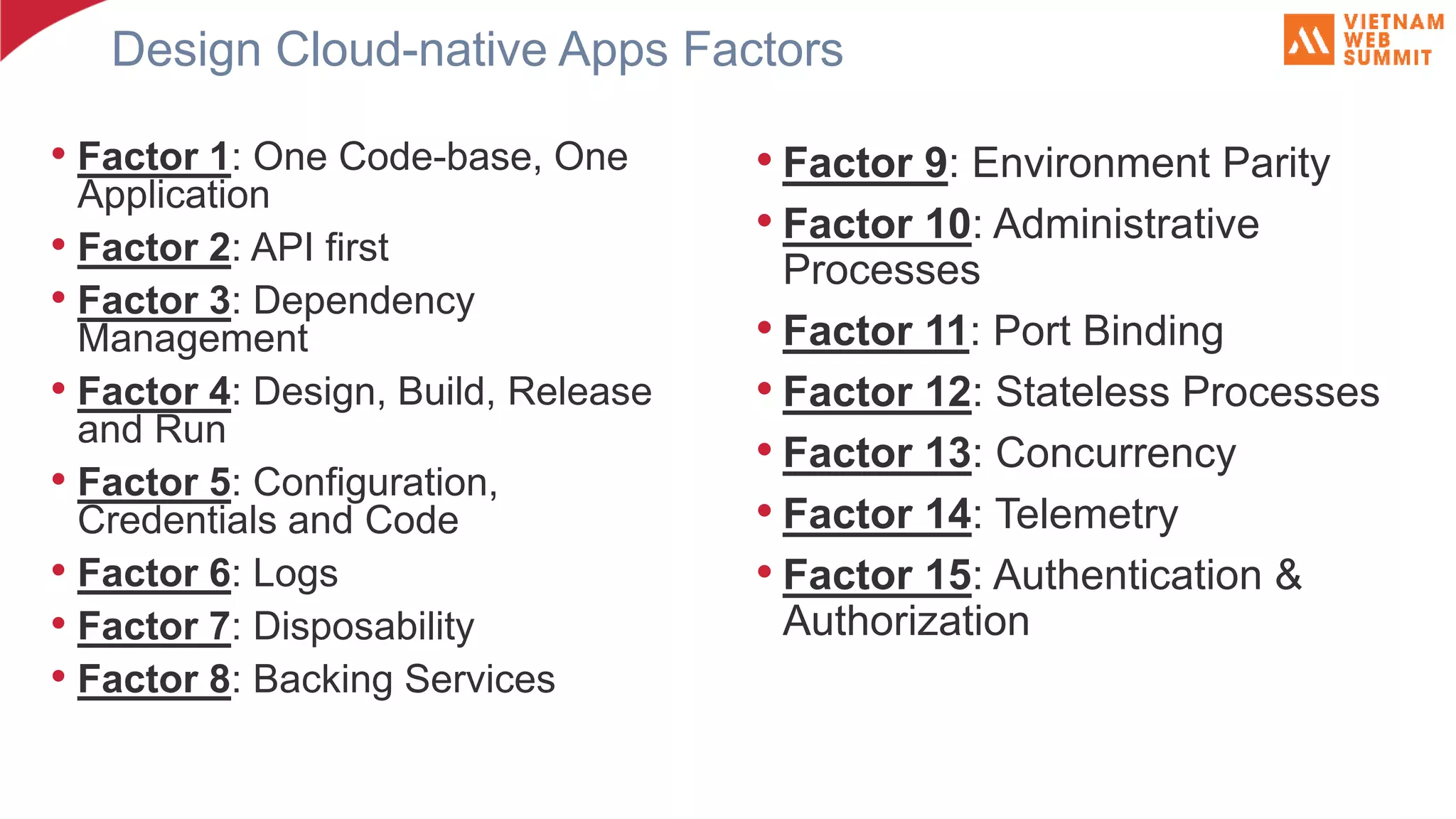 Design Cloud-native Apps Factors • Factor 1: One Code-base, One Application • Factor 2: API first • Factor 3: Dependency Management • Factor 4: Design, Build, Release and Run • Factor 5: Configuration, Credentials and Code • Factor 6: Logs • Factor 7: Disposability • Factor 8: Backing Services • Factor 9: Environment Parity • Factor 10: Administrative Processes • Factor 11: Port Binding • Factor 12: Stateless Processes • Factor 13: Concurrency • Factor 14: Telemetry • Factor 15: Authentication & Authorization 