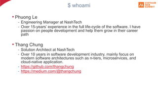 $ whoami
• Phuong Le
- Engineering Manager at NashTech
- Over 15-years’ experience in the full life-cycle of the software. I have
passion on people development and help them grow in their career
path
• Thang Chung
- Solution Architect at NashTech
- Over 10 years in software development industry, mainly focus on
modern software architectures such as n-tiers, microservices, and
cloud-native application.
- https://github.com/thangchung
- https://medium.com/@thangchung
 