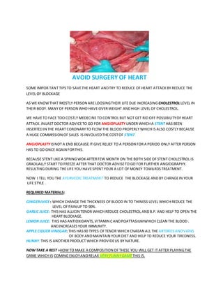 AVOID SURGERY OF HEART
SOME IMPOR TANT TIPSTO SAVETHE HEART ANDTRY TO REDUCE OFHEART ATTACKBY REDUCE THE
LEVEL OF BLOCKAGE
AS WE KNOWTHAT MOSTLY PERSON ARE LOOSINGTHEIR LIFE DUE INCREASINGCHOLESTROL LEVEL IN
THEIR BODY. MANY OF PERSON WHO HAVE OVERWEIGHT ANDHIGH LEVEL OF CHOLESTROL.
WE HAVETO FACE TOO COSTLY MEDECINE TO CONTROL BUT NOT GET RID OFF POSSIBILITYOFHEART
ATTACK. IN LAST DOCTOR ADVICETO GO FOR ANGIOPLASTY UNDER WHICH A STENT HAS BEEN
INSERTED IN THE HEART CORONARYTO FLOW THE BLOOD PROPERLY WHICH IS ALSO COSTLY BECAUSE
A HUGE COMMISSION OF SALES IS INVOLVEDTHE COSTOF STENT.
ANGIOPLASTY ISNOT A END BECAUSE IT GIVE RELIEF TO A PERSON FOR A PERIOD ONLY AFTER PERSON
HAS TO GO ONCE AGAIN FORTHIS.
BECAUSE STENT LIKE A SPRINGWOK AFTERFEW MONTH ON THE BOTH SIDE OFSTENT CHOLESTROL IS
GRADUALLY START TO FREEZE AFTER THAT DOCTOR ADVISETO GO FOR FURTHER ANGIOGRAPHY.
RESULTING DURING THE LIFE YOU HAVESPENT YOUR A LOT OFMONEY TOWARDSTREATMENT.
NOW I TELL YOU THE AYURVEDICTREATMENT TO REDUCE THE BLOCKAGE ANDBY CHANGEIN YOUR
LIFE STYLE .
REQUIRED MATERIALS:
GINGERJUICE: WHICH CHANGE THE THICKNEES OFBLOOD IN TO THINESS LEVEL WHICH REDUCE THE
LEVEL OFPAIN UP TO 90%.
GARLIC JUICE: THIS HAS ALLICIN TENOR WHICH REDUCE CHOLESTROL ANDB.P. AND HELP TO OPEN THE
HEART BLOCKAGE.
LEMON JUICE: THIS HASANTIOXIDANTS, VITAMIN CANDPOATTASIUMWHICH CLEAN THE BLOOD .
ANDINCREASESYOUR IMMUNITY.
APPLE CIDUER VINEGAR: THIS HAS90 TYPES OFTENOR WHICH CNAEAN ALL THE ARTERIES ANDVAINS
OF BODY ANDMAINTAIN YOUR DIET AND HELP TO REDUCE YOUR TIREDNESS.
HUNNY:THIS IS ANOTHERPRODUCT WHICH PROVIDEUS BY NATURE.
NOW TAKE A REST >HOW TO MAKE A COMPOSITION OFTHESE YOU WILL GET IT AFTER PLAYINGTHE
GAME WHICH IS COMING ENJOYANDRELAX VERY FUNNYGAMETHIS IS.
 