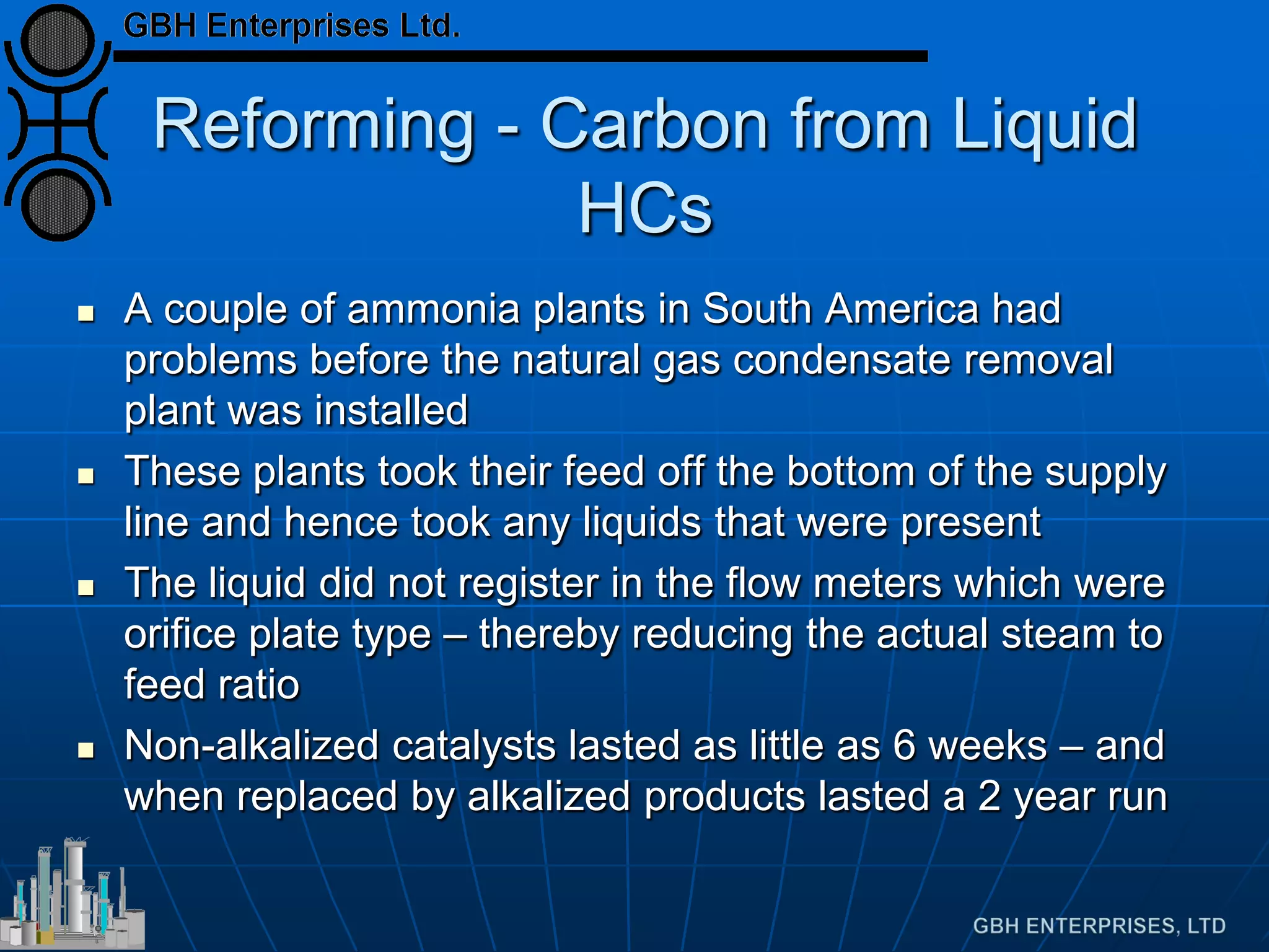 Reforming - Carbon from Liquid
HCs
 A couple of ammonia plants in South America had
problems before the natural gas condensate removal
plant was installed
 These plants took their feed off the bottom of the supply
line and hence took any liquids that were present
 The liquid did not register in the flow meters which were
orifice plate type – thereby reducing the actual steam to
feed ratio
 Non-alkalized catalysts lasted as little as 6 weeks – and
when replaced by alkalized products lasted a 2 year run
 