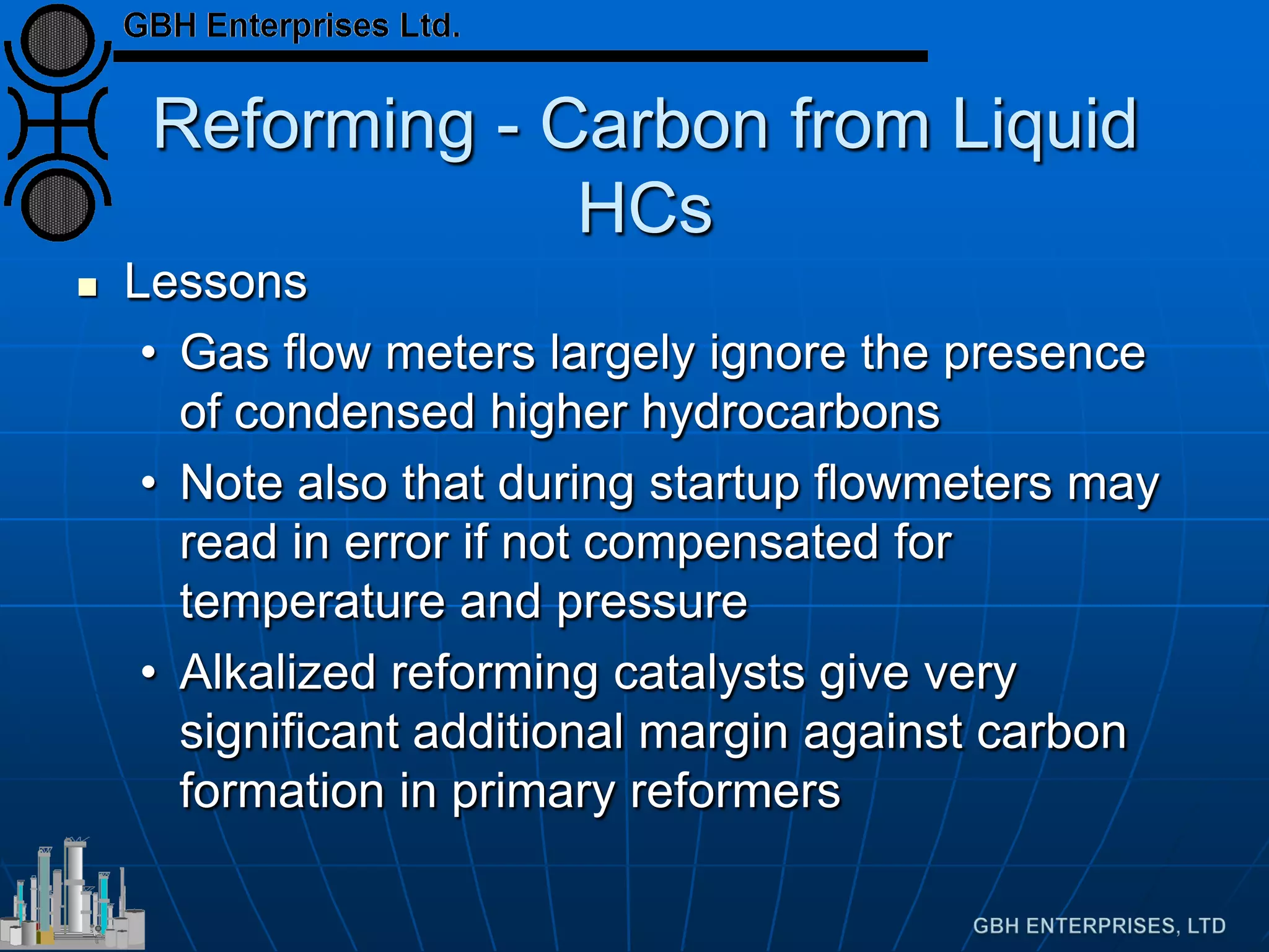 Reforming - Carbon from Liquid
HCs
 Lessons
• Gas flow meters largely ignore the presence
of condensed higher hydrocarbons
• Note also that during startup flowmeters may
read in error if not compensated for
temperature and pressure
• Alkalized reforming catalysts give very
significant additional margin against carbon
formation in primary reformers
 
