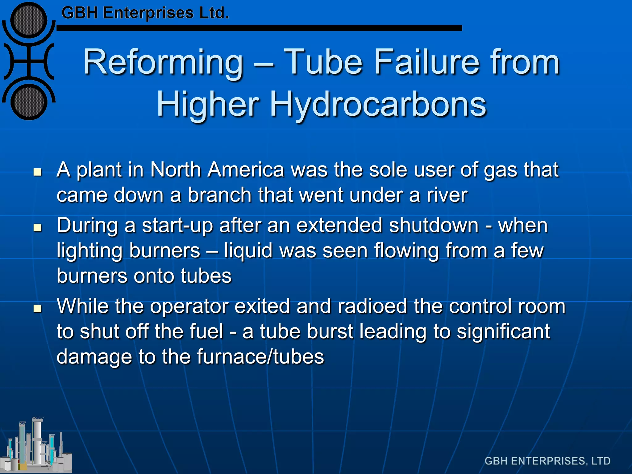 Reforming – Tube Failure from
Higher Hydrocarbons
 A plant in North America was the sole user of gas that
came down a branch that went under a river
 During a start-up after an extended shutdown - when
lighting burners – liquid was seen flowing from a few
burners onto tubes
 While the operator exited and radioed the control room
to shut off the fuel - a tube burst leading to significant
damage to the furnace/tubes
 