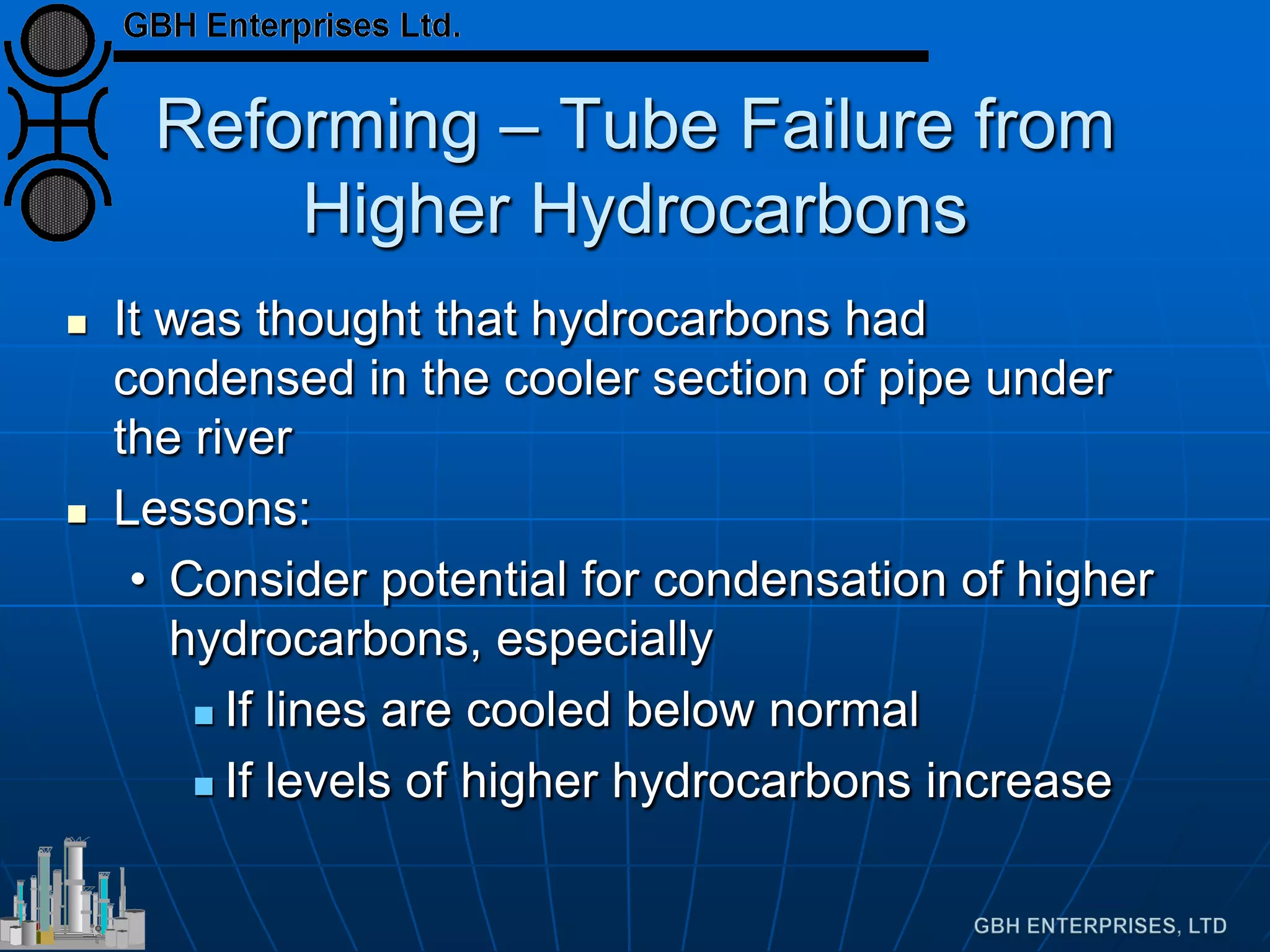 Reforming – Tube Failure from
Higher Hydrocarbons
 It was thought that hydrocarbons had
condensed in the cooler section of pipe under
the river
 Lessons:
• Consider potential for condensation of higher
hydrocarbons, especially
 If lines are cooled below normal
 If levels of higher hydrocarbons increase
 