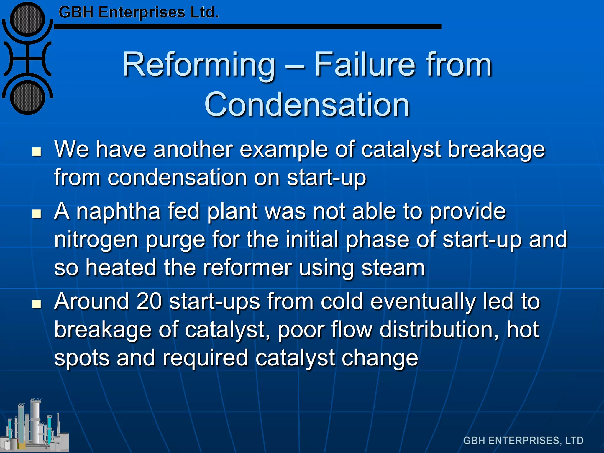Reforming – Failure from
Condensation
 We have another example of catalyst breakage
from condensation on start-up
 A naphtha fed plant was not able to provide
nitrogen purge for the initial phase of start-up and
so heated the reformer using steam
 Around 20 start-ups from cold eventually led to
breakage of catalyst, poor flow distribution, hot
spots and required catalyst change
 