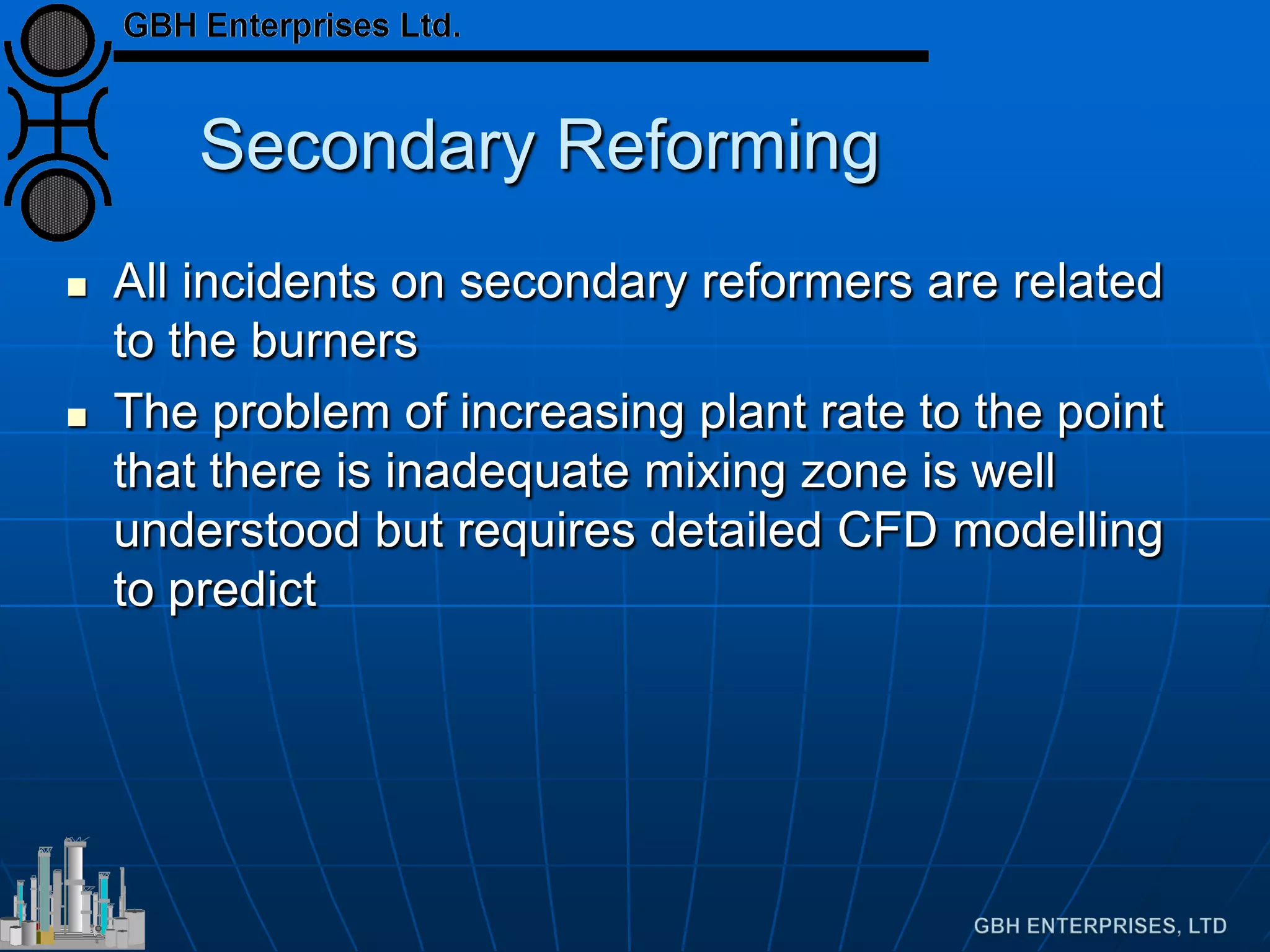 Secondary Reforming
 All incidents on secondary reformers are related
to the burners
 The problem of increasing plant rate to the point
that there is inadequate mixing zone is well
understood but requires detailed CFD modelling
to predict
 
