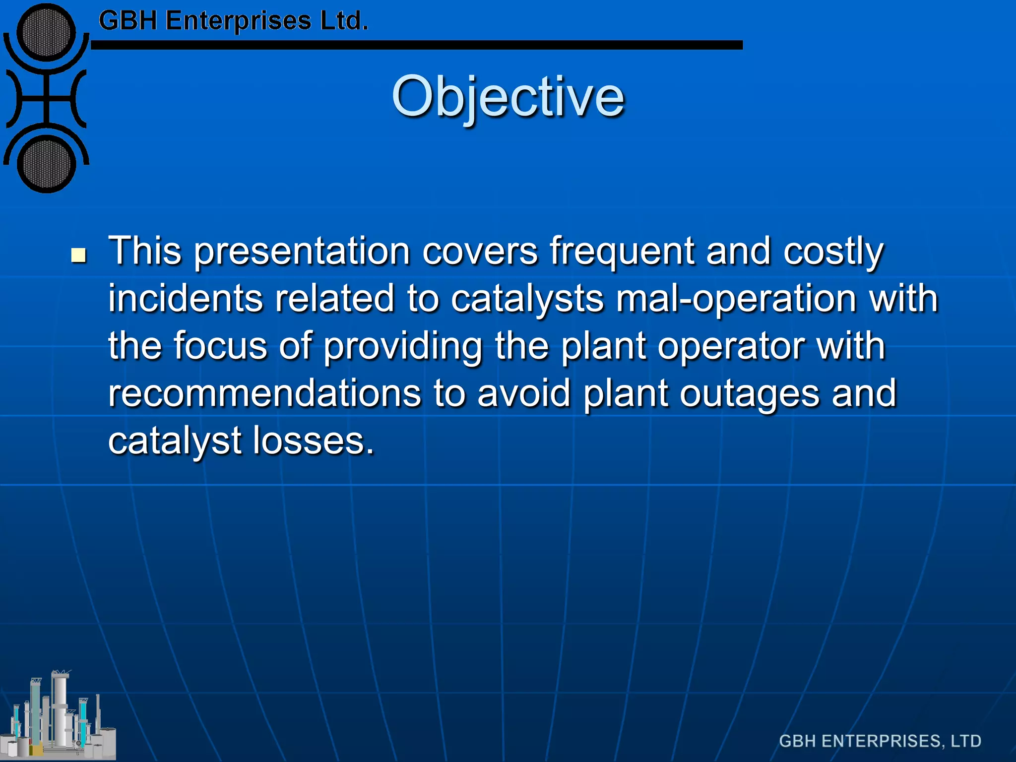 Objective
 This presentation covers frequent and costly
incidents related to catalysts mal-operation with
the focus of providing the plant operator with
recommendations to avoid plant outages and
catalyst losses.
 