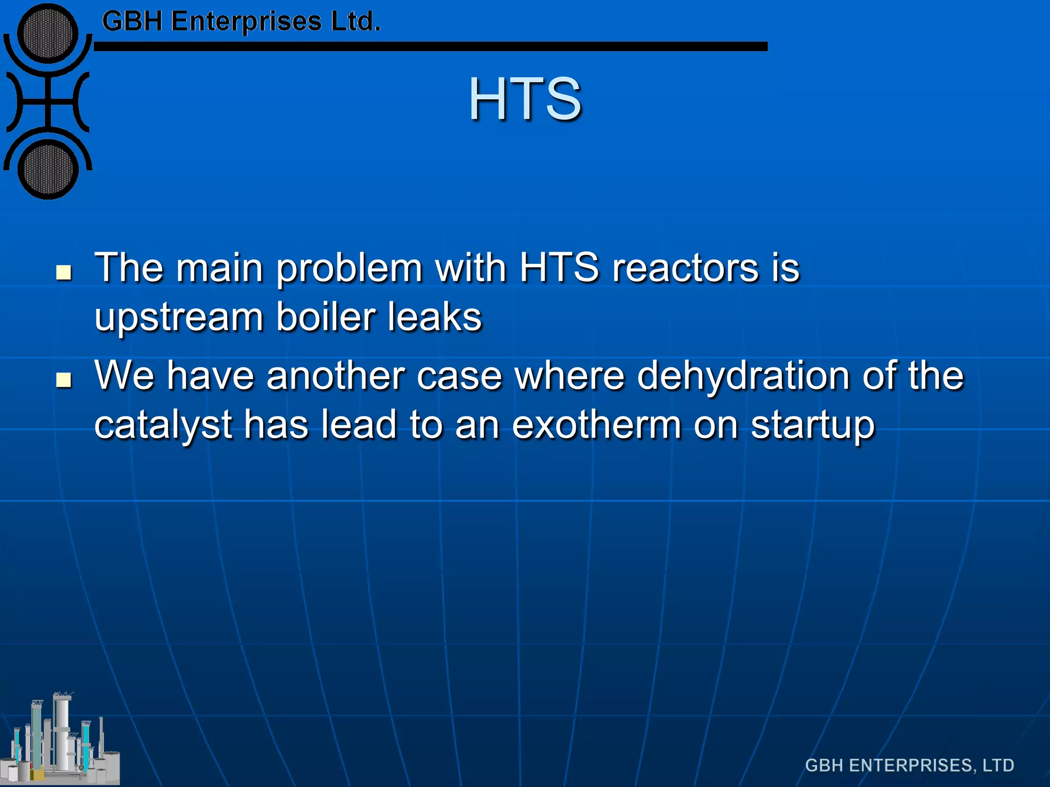 HTS
 The main problem with HTS reactors is
upstream boiler leaks
 We have another case where dehydration of the
catalyst has lead to an exotherm on startup
 