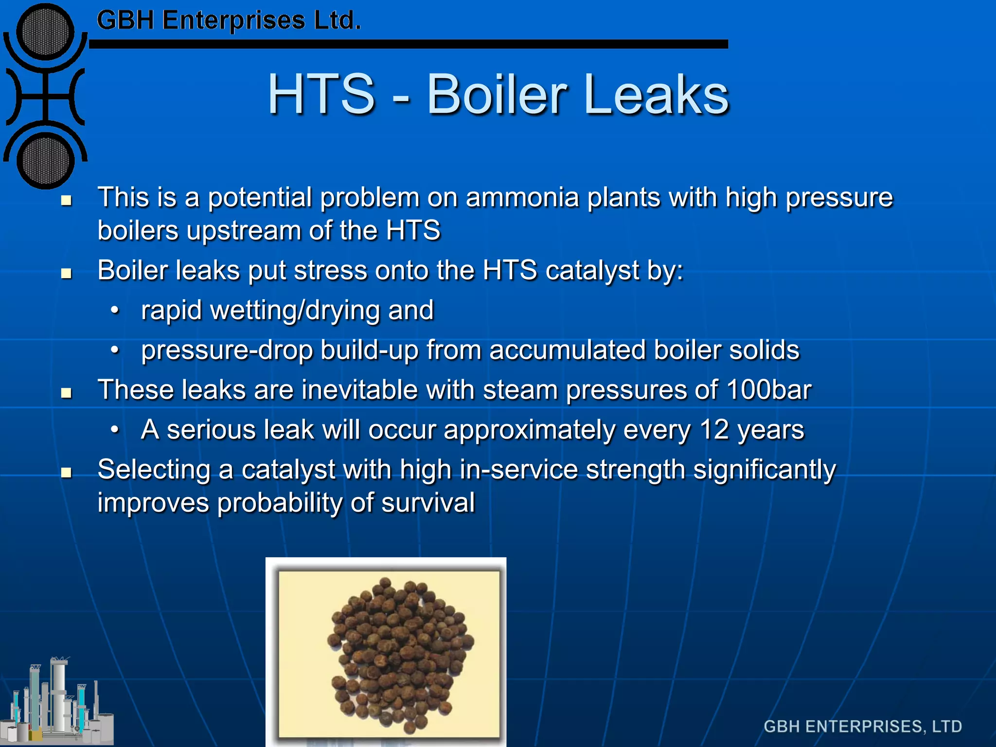 HTS - Boiler Leaks
 This is a potential problem on ammonia plants with high pressure
boilers upstream of the HTS
 Boiler leaks put stress onto the HTS catalyst by:
• rapid wetting/drying and
• pressure-drop build-up from accumulated boiler solids
 These leaks are inevitable with steam pressures of 100bar
• A serious leak will occur approximately every 12 years
 Selecting a catalyst with high in-service strength significantly
improves probability of survival
 