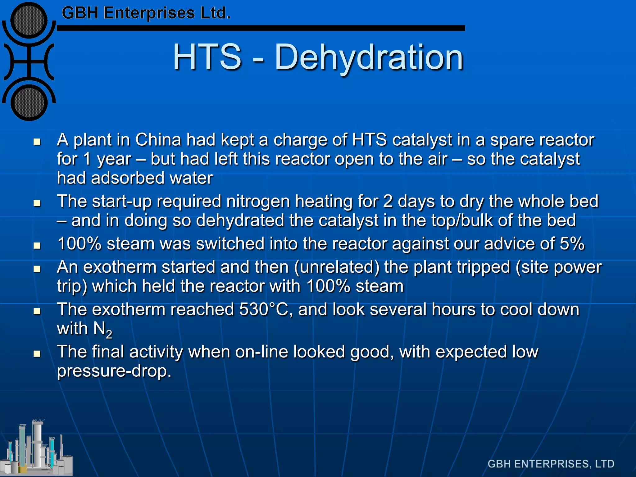 HTS - Dehydration
 A plant in China had kept a charge of HTS catalyst in a spare reactor
for 1 year – but had left this reactor open to the air – so the catalyst
had adsorbed water
 The start-up required nitrogen heating for 2 days to dry the whole bed
– and in doing so dehydrated the catalyst in the top/bulk of the bed
 100% steam was switched into the reactor against our advice of 5%
 An exotherm started and then (unrelated) the plant tripped (site power
trip) which held the reactor with 100% steam
 The exotherm reached 530°C, and look several hours to cool down
with N2
 The final activity when on-line looked good, with expected low
pressure-drop.
 