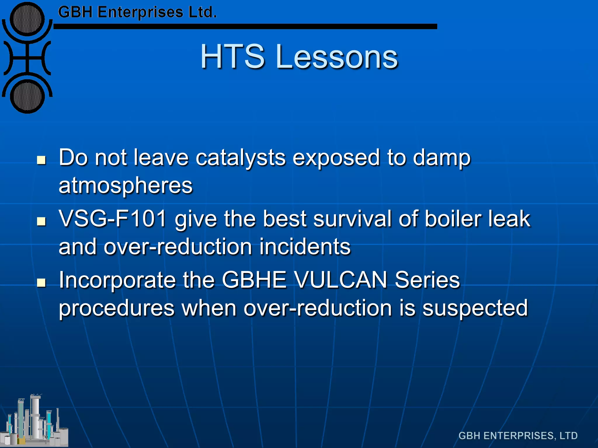 HTS Lessons
 Do not leave catalysts exposed to damp
atmospheres
 VSG-F101 give the best survival of boiler leak
and over-reduction incidents
 Incorporate the GBHE VULCAN Series
procedures when over-reduction is suspected
 