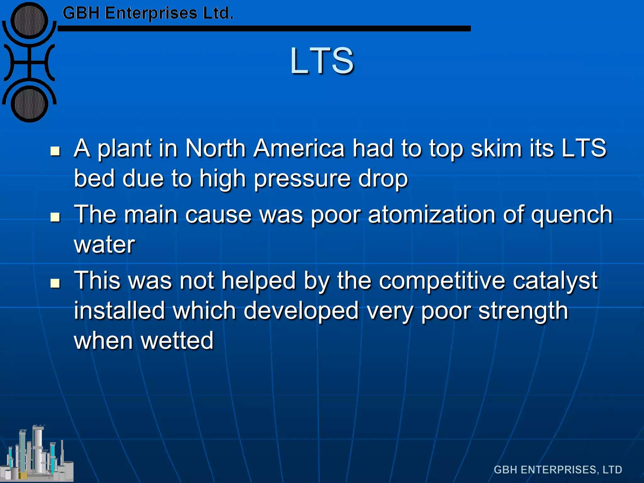 LTS
 A plant in North America had to top skim its LTS
bed due to high pressure drop
 The main cause was poor atomization of quench
water
 This was not helped by the competitive catalyst
installed which developed very poor strength
when wetted
 
