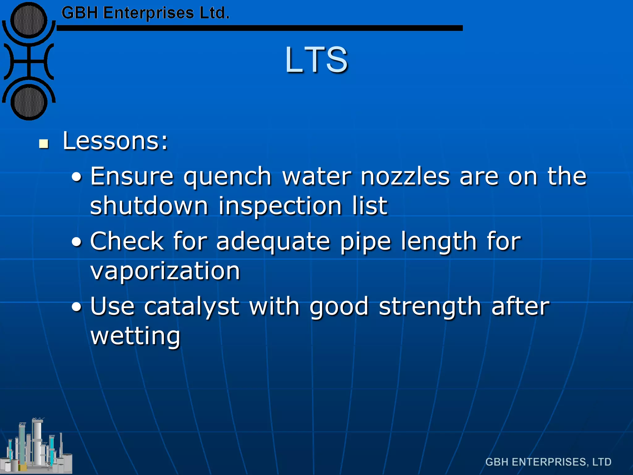 LTS
 Lessons:
• Ensure quench water nozzles are on the
shutdown inspection list
• Check for adequate pipe length for
vaporization
• Use catalyst with good strength after
wetting
 