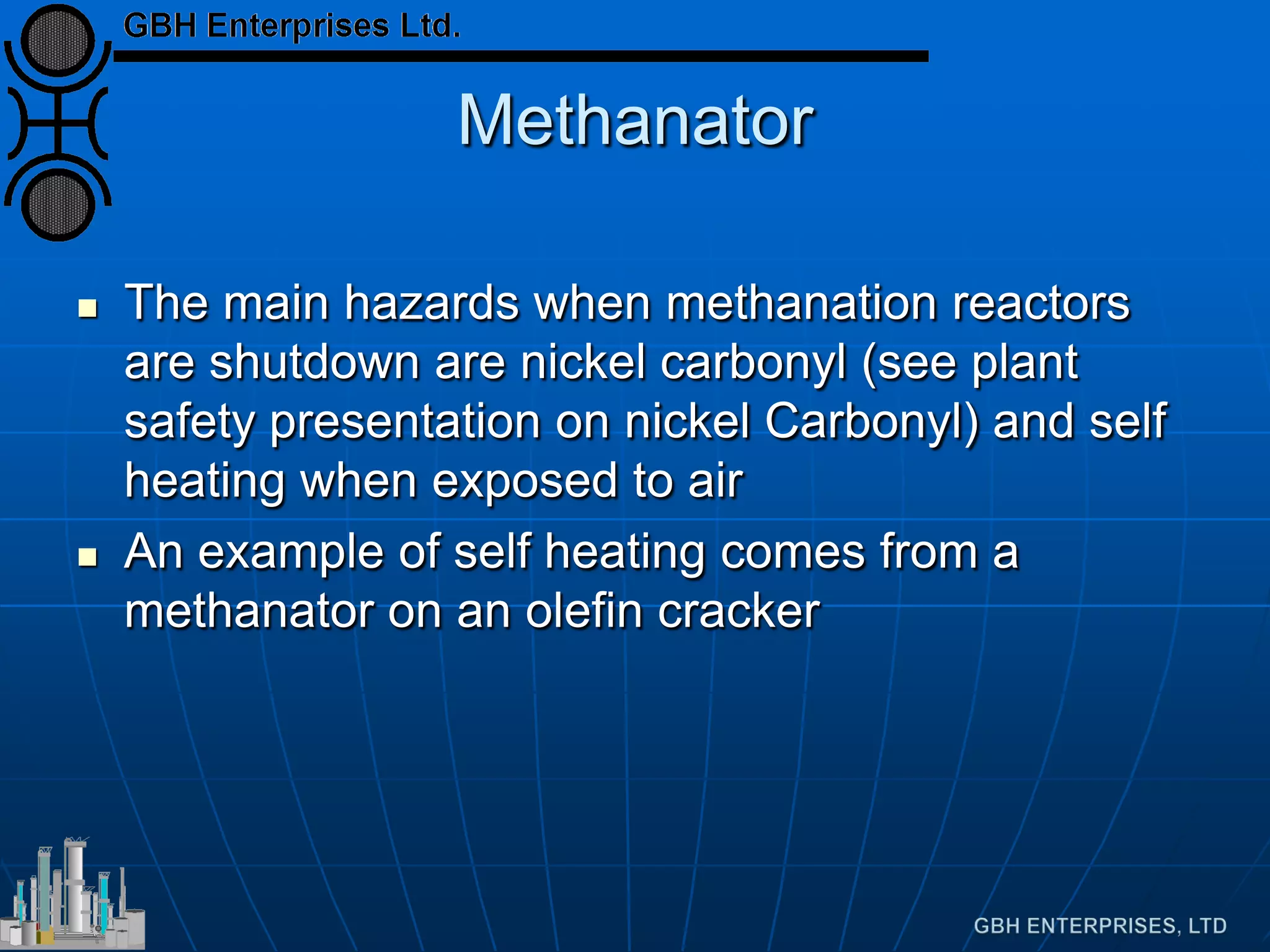 Methanator
 The main hazards when methanation reactors
are shutdown are nickel carbonyl (see plant
safety presentation on nickel Carbonyl) and self
heating when exposed to air
 An example of self heating comes from a
methanator on an olefin cracker
 