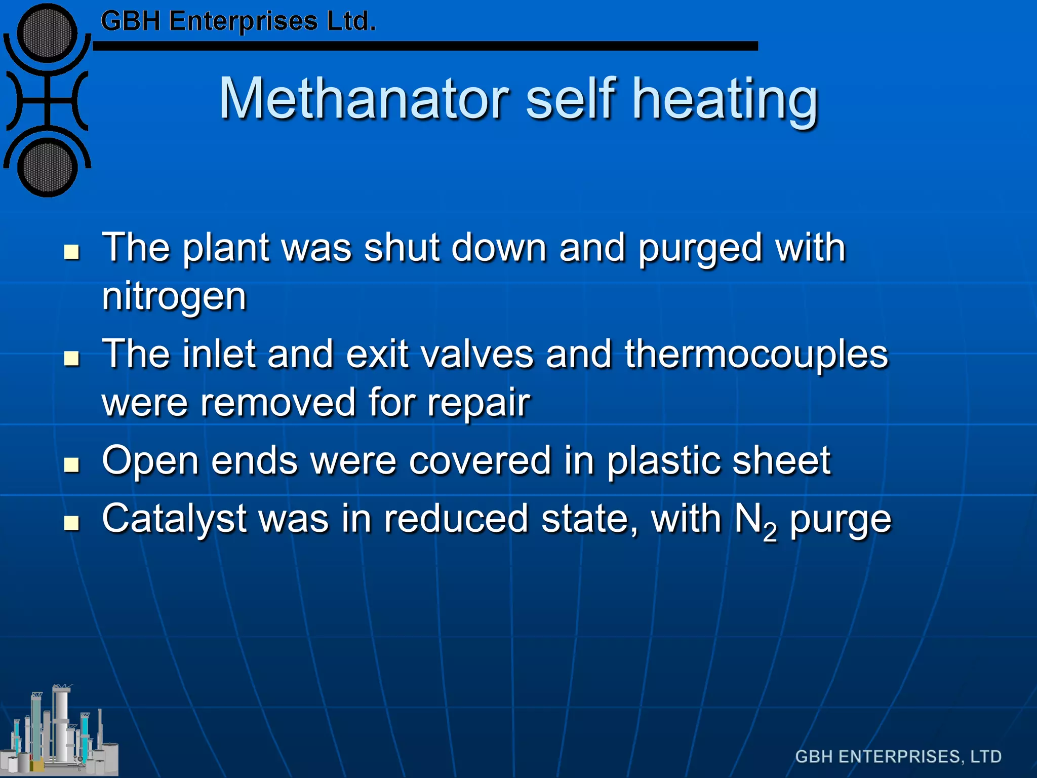 Methanator self heating
 The plant was shut down and purged with
nitrogen
 The inlet and exit valves and thermocouples
were removed for repair
 Open ends were covered in plastic sheet
 Catalyst was in reduced state, with N2 purge
 
