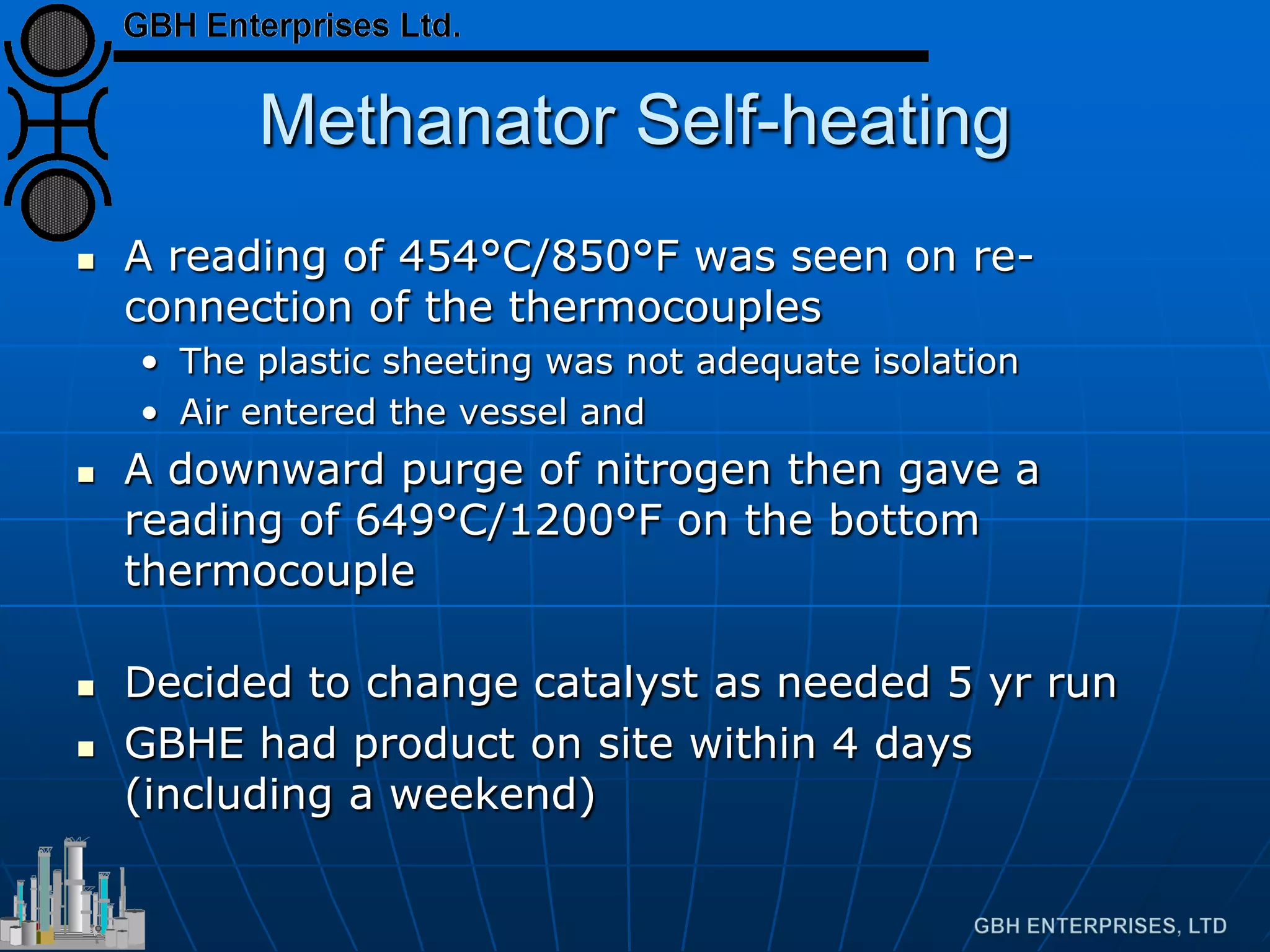 Methanator Self-heating
 A reading of 454°C/850°F was seen on re-
connection of the thermocouples
• The plastic sheeting was not adequate isolation
• Air entered the vessel and
 A downward purge of nitrogen then gave a
reading of 649°C/1200°F on the bottom
thermocouple
 Decided to change catalyst as needed 5 yr run
 GBHE had product on site within 4 days
(including a weekend)
 